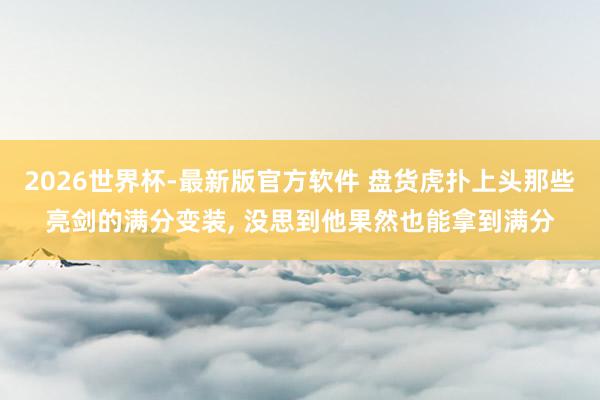 2026世界杯-最新版官方软件 盘货虎扑上头那些亮剑的满分变装, 没思到他果然也能拿到满分