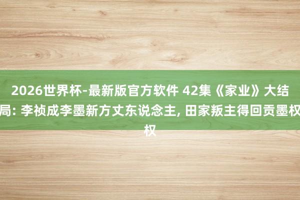 2026世界杯-最新版官方软件 42集《家业》大结局: 李祯成李墨新方丈东说念主， 田家叛主得回贡墨权