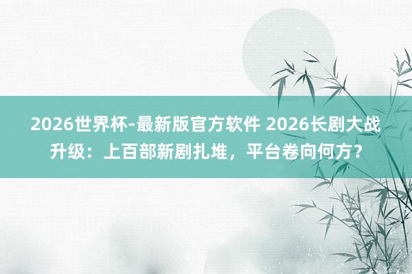 2026世界杯-最新版官方软件 2026长剧大战升级：上百部新剧扎堆，平台卷向何方？