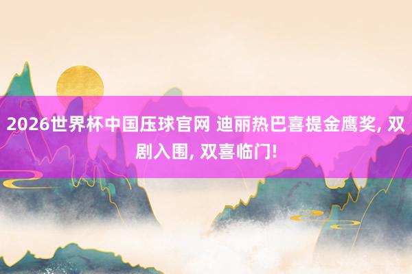 2026世界杯中国压球官网 迪丽热巴喜提金鹰奖， 双剧入围， 双喜临门!