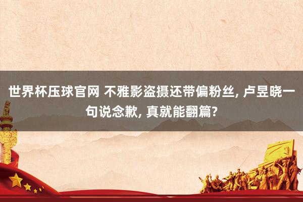 世界杯压球官网 不雅影盗摄还带偏粉丝, 卢昱晓一句说念歉, 真就能翻篇?