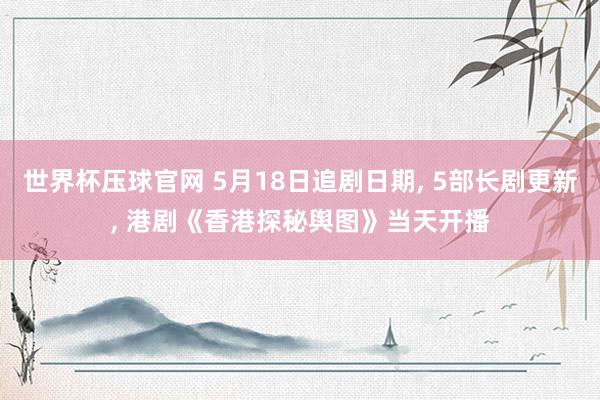 世界杯压球官网 5月18日追剧日期， 5部长剧更新， 港剧《香港探秘舆图》当天开播