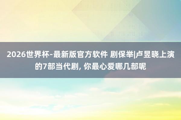 2026世界杯-最新版官方软件 剧保举|卢昱晓上演的7部当代剧， 你最心爱哪几部呢