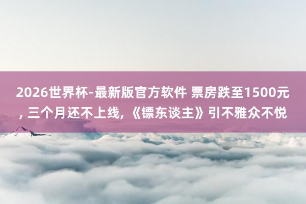 2026世界杯-最新版官方软件 票房跌至1500元, 三个月还不上线, 《镖东谈主》引不雅众不悦