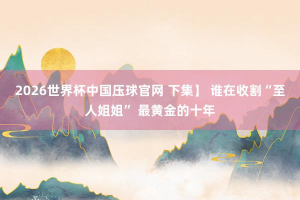 2026世界杯中国压球官网 下集】 谁在收割“至人姐姐” 最黄金的十年
