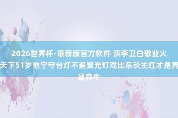 2026世界杯-最新版官方软件 演李卫白敬业火遍天下51岁他宁守台灯不追聚光灯戏比东谈主红才是真牛