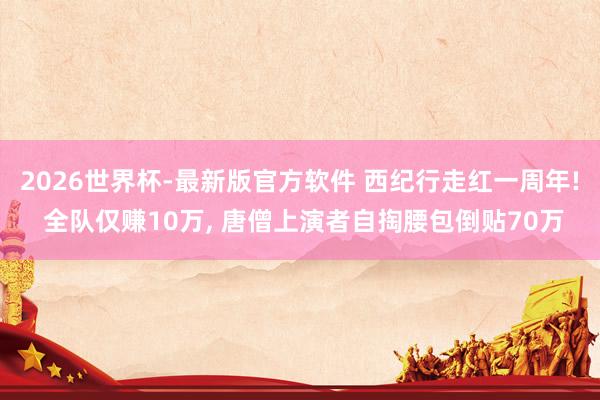 2026世界杯-最新版官方软件 西纪行走红一周年! 全队仅赚10万， 唐僧上演者自掏腰包倒贴70万