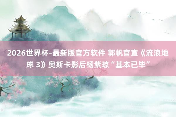 2026世界杯-最新版官方软件 郭帆官宣《流浪地球 3》奥斯卡影后杨紫琼“基本已毕”