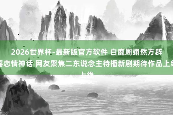 2026世界杯-最新版官方软件 白鹿周翊然方辟谣恋情神话 网友聚焦二东说念主待播新剧期待作品上线
