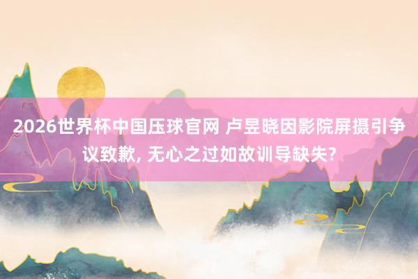 2026世界杯中国压球官网 卢昱晓因影院屏摄引争议致歉， 无心之过如故训导缺失?