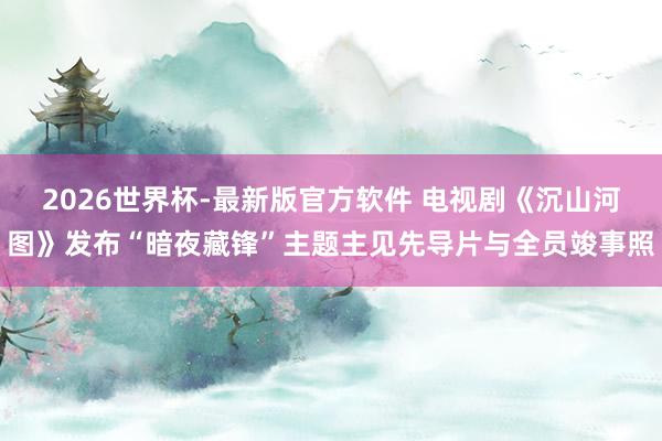 2026世界杯-最新版官方软件 电视剧《沉山河图》发布“暗夜藏锋”主题主见先导片与全员竣事照