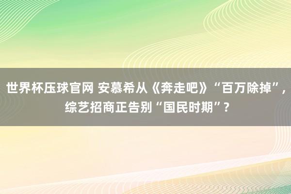 世界杯压球官网 安慕希从《奔走吧》“百万除掉”, 综艺招商正告别“国民时期”?
