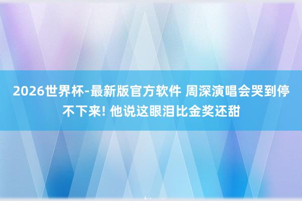 2026世界杯-最新版官方软件 周深演唱会哭到停不下来! 他说这眼泪比金奖还甜