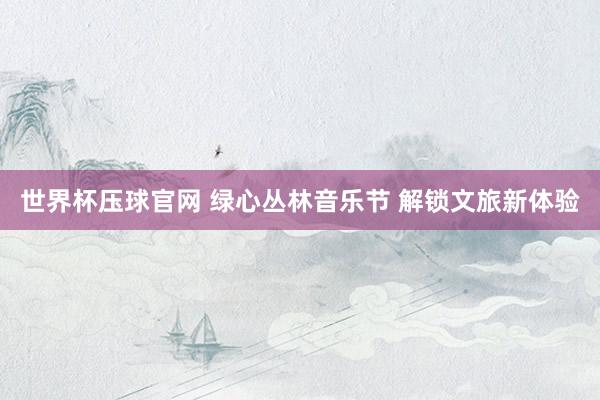 世界杯压球官网 绿心丛林音乐节 解锁文旅新体验