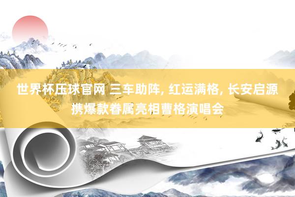 世界杯压球官网 三车助阵， 红运满格， 长安启源携爆款眷属亮相曹格演唱会