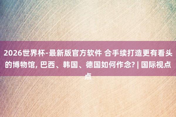 2026世界杯-最新版官方软件 合手续打造更有看头的博物馆， 巴西、韩国、德国如何作念? | 国际视点