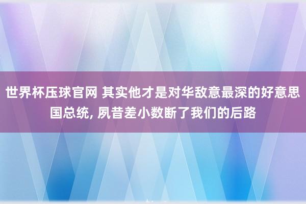世界杯压球官网 其实他才是对华敌意最深的好意思国总统, 夙昔差小数断了我们的后路