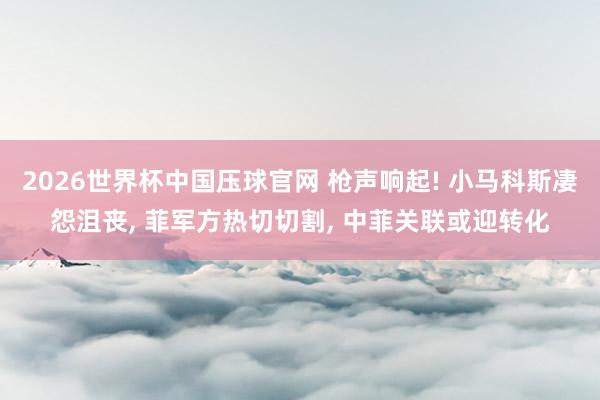 2026世界杯中国压球官网 枪声响起! 小马科斯凄怨沮丧， 菲军方热切切割， 中菲关联或迎转化