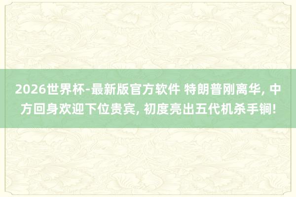2026世界杯-最新版官方软件 特朗普刚离华， 中方回身欢迎下位贵宾， 初度亮出五代机杀手锏!