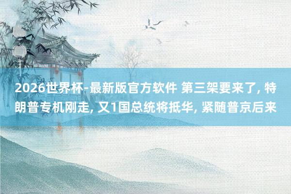 2026世界杯-最新版官方软件 第三架要来了， 特朗普专机刚走， 又1国总统将抵华， 紧随普京后来