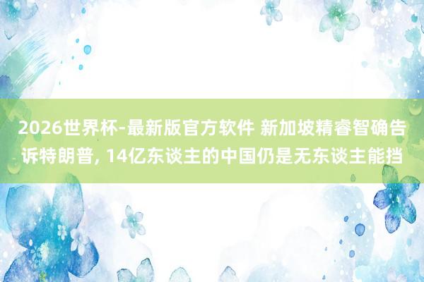 2026世界杯-最新版官方软件 新加坡精睿智确告诉特朗普， 14亿东谈主的中国仍是无东谈主能挡