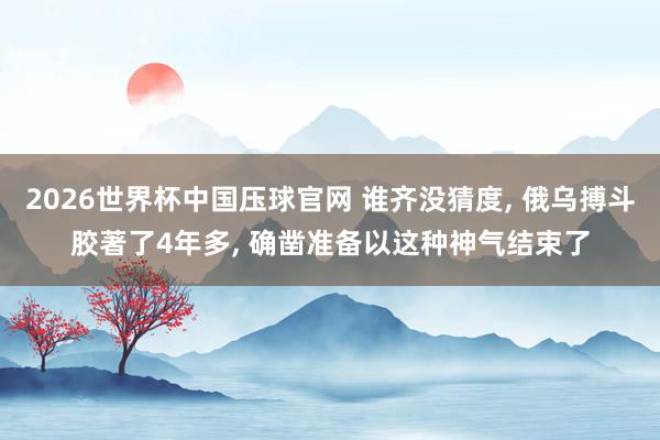 2026世界杯中国压球官网 谁齐没猜度， 俄乌搏斗胶著了4年多， 确凿准备以这种神气结束了