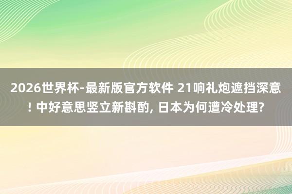 2026世界杯-最新版官方软件 21响礼炮遮挡深意! 中好意思竖立新斟酌， 日本为何遭冷处理?