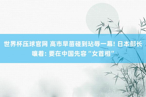 世界杯压球官网 高市早苗碰到玷辱一幕! 日本部长嚷着: 要在中国先容“女首相”