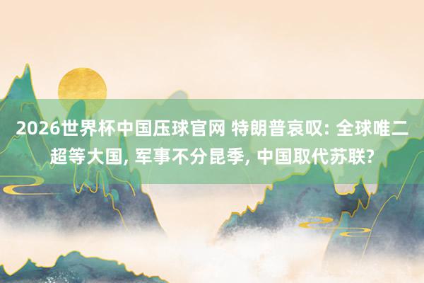 2026世界杯中国压球官网 特朗普哀叹: 全球唯二超等大国， 军事不分昆季， 中国取代苏联?