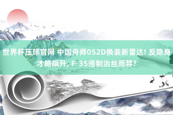 世界杯压球官网 中国舟师052D换装新雷达! 反隐身才略飙升， F-35遏制治丝而棼?