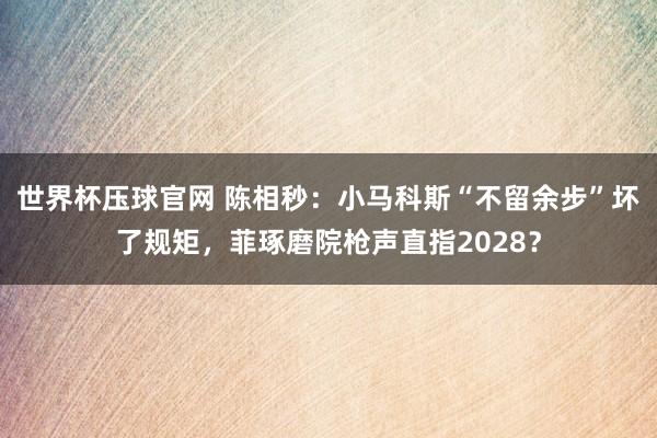 世界杯压球官网 陈相秒：小马科斯“不留余步”坏了规矩，菲琢磨院枪声直指2028？