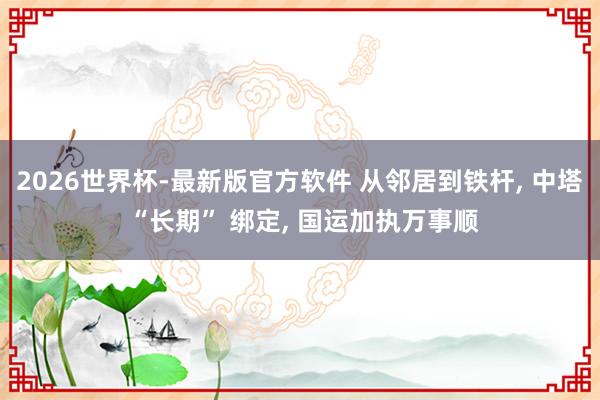 2026世界杯-最新版官方软件 从邻居到铁杆， 中塔 “长期” 绑定， 国运加执万事顺
