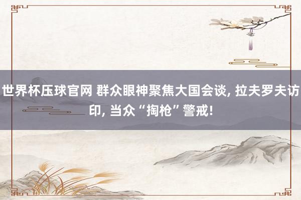 世界杯压球官网 群众眼神聚焦大国会谈， 拉夫罗夫访印， 当众“掏枪”警戒!