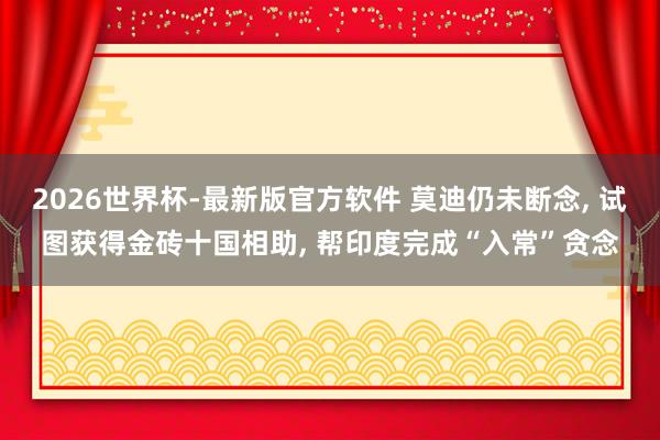 2026世界杯-最新版官方软件 莫迪仍未断念， 试图获得金砖十国相助， 帮印度完成“入常”贪念