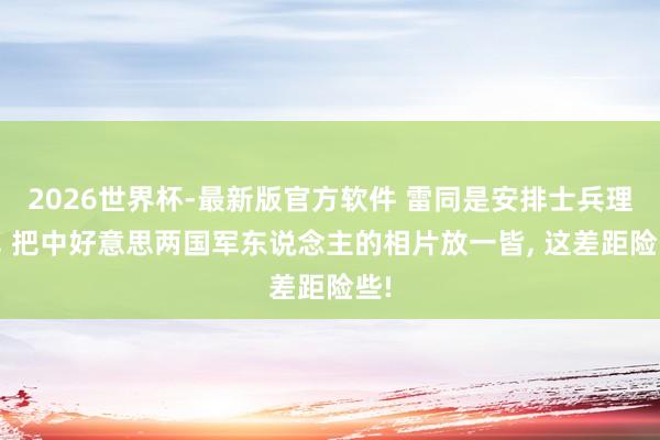 2026世界杯-最新版官方软件 雷同是安排士兵理财， 把中好意思两国军东说念主的相片放一皆， 这差距险些!