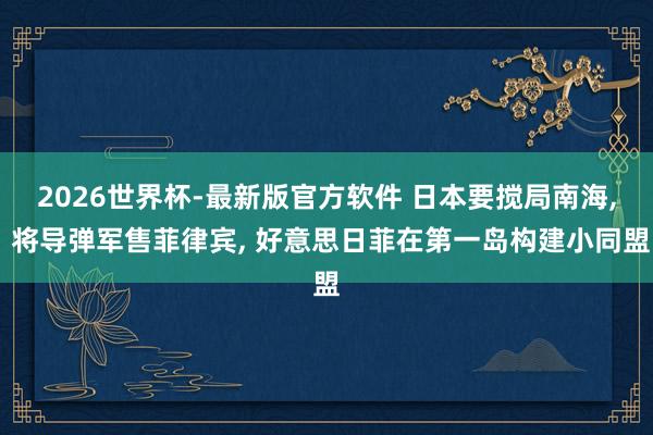 2026世界杯-最新版官方软件 日本要搅局南海， 将导弹军售菲律宾， 好意思日菲在第一岛构建小同盟