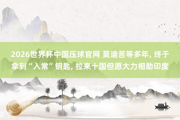 2026世界杯中国压球官网 莫迪苦等多年， 终于拿到“入常”钥匙， 拉来十国但愿大力相助印度