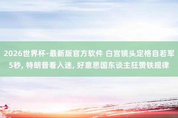 2026世界杯-最新版官方软件 白宫镜头定格自若军5秒， 特朗普看入迷， 好意思国东谈主狂赞铁规律