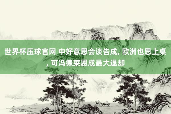 世界杯压球官网 中好意思会谈告成， 欧洲也思上桌， 可冯德莱恩成最大退却