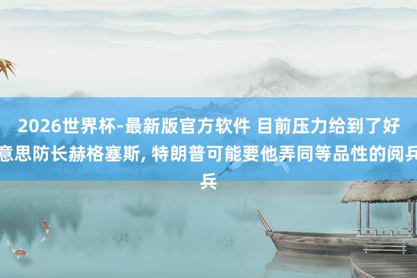 2026世界杯-最新版官方软件 目前压力给到了好意思防长赫格塞斯， 特朗普可能要他弄同等品性的阅兵