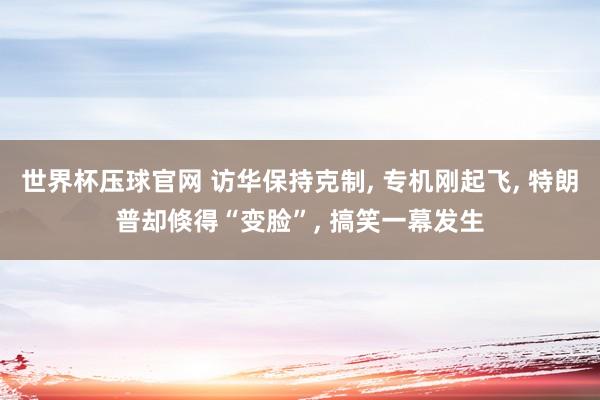 世界杯压球官网 访华保持克制， 专机刚起飞， 特朗普却倏得“变脸”， 搞笑一幕发生