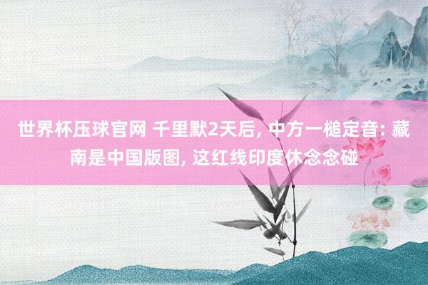 世界杯压球官网 千里默2天后， 中方一槌定音: 藏南是中国版图， 这红线印度休念念碰