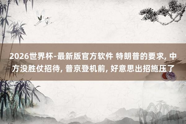 2026世界杯-最新版官方软件 特朗普的要求， 中方没胜仗招待， 普京登机前， 好意思出招施压了