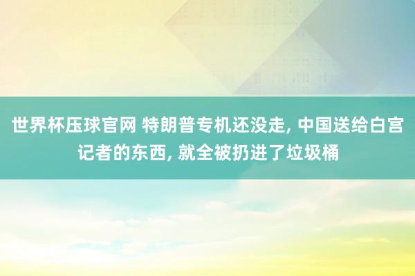 世界杯压球官网 特朗普专机还没走， 中国送给白宫记者的东西， 就全被扔进了垃圾桶