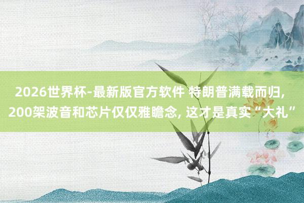 2026世界杯-最新版官方软件 特朗普满载而归， 200架波音和芯片仅仅雅瞻念， 这才是真实“大礼”