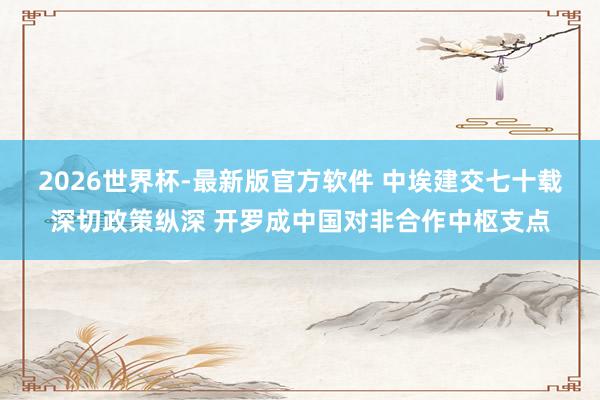 2026世界杯-最新版官方软件 中埃建交七十载深切政策纵深 开罗成中国对非合作中枢支点