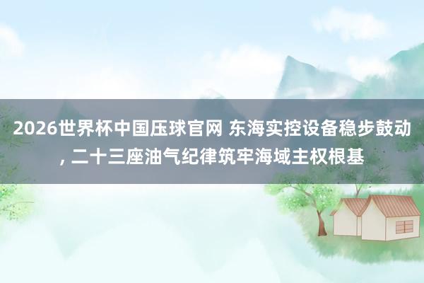 2026世界杯中国压球官网 东海实控设备稳步鼓动， 二十三座油气纪律筑牢海域主权根基