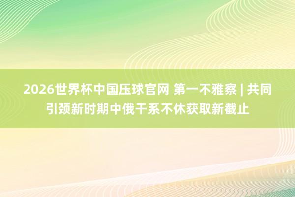 2026世界杯中国压球官网 第一不雅察 | 共同引颈新时期中俄干系不休获取新截止