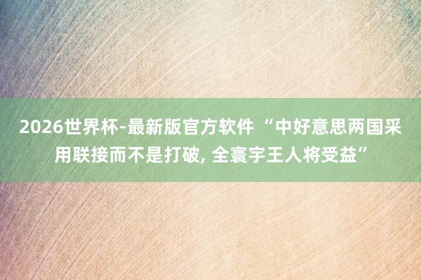 2026世界杯-最新版官方软件 “中好意思两国采用联接而不是打破， 全寰宇王人将受益”