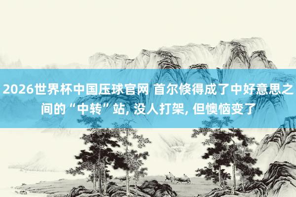 2026世界杯中国压球官网 首尔倏得成了中好意思之间的“中转”站， 没人打架， 但懊恼变了